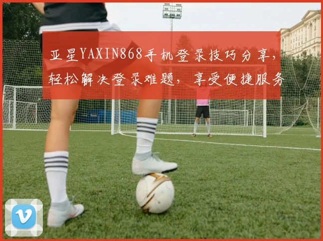 亚星YAXIN868手机登录技巧分享，轻松解决登录难题，享受便捷服务