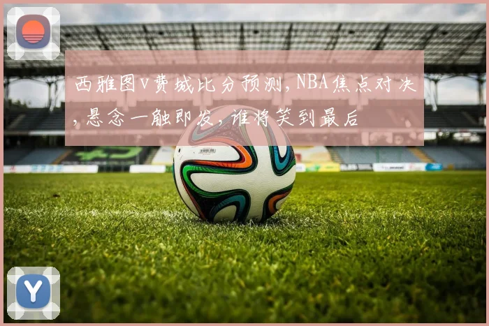 西雅图v费城比分预测,NBA焦点对决,悬念一触即发,谁将笑到最后